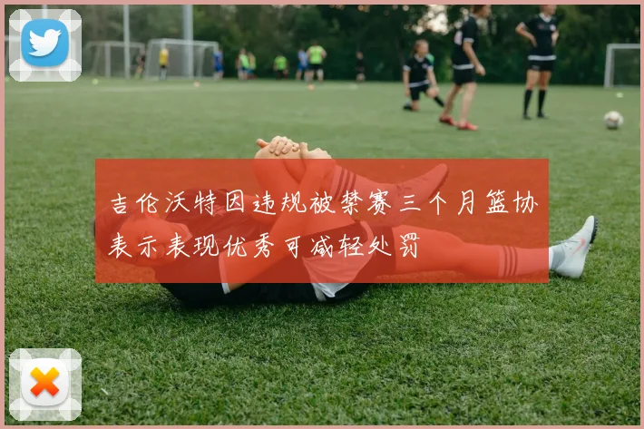 吉伦沃特因违规被禁赛三个月篮协表示表现优秀可减轻处罚