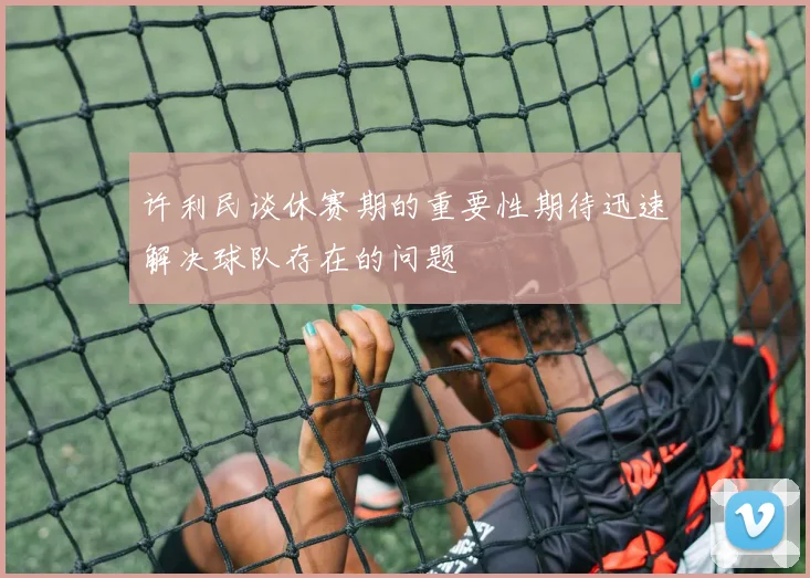 许利民谈休赛期的重要性期待迅速解决球队存在的问题