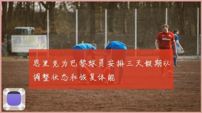 恩里克为巴黎球员安排三天假期以调整状态和恢复体能