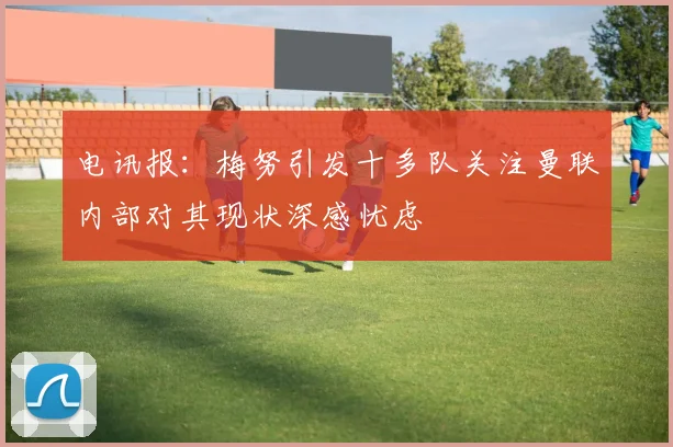 电讯报：梅努引发十多队关注曼联内部对其现状深感忧虑