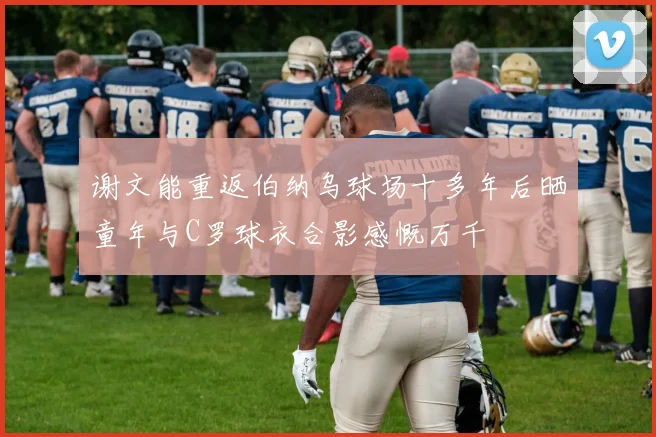 谢文能重返伯纳乌球场十多年后晒童年与C罗球衣合影感慨万千