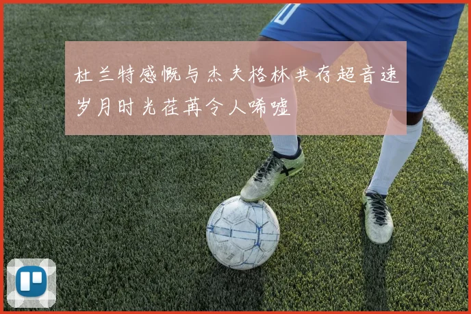 杜兰特感慨与杰夫格林共存超音速岁月时光荏苒令人唏嘘