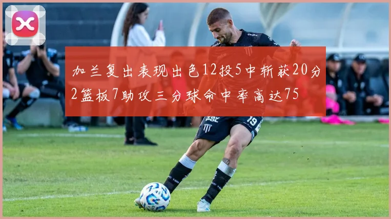 加兰复出表现出色12投5中斩获20分2篮板7助攻三分球命中率高达75