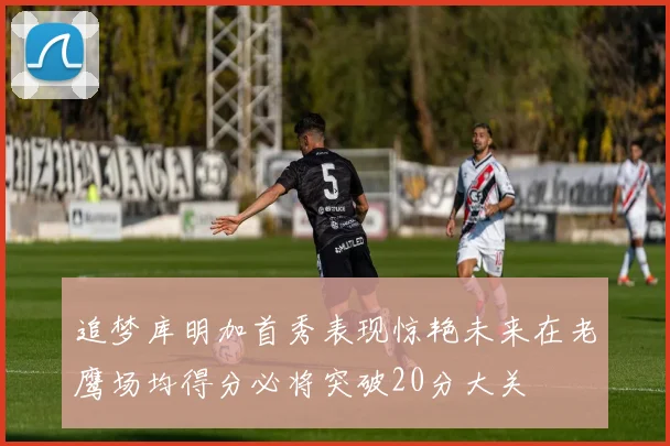 追梦库明加首秀表现惊艳未来在老鹰场均得分必将突破20分大关