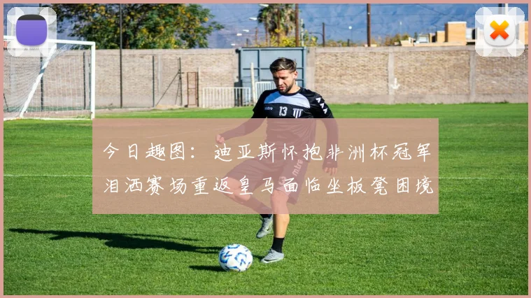 今日趣图：迪亚斯怀抱非洲杯冠军泪洒赛场重返皇马面临坐板凳困境