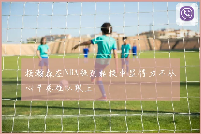杨瀚森在NBA级别轮换中显得力不从心节奏难以跟上