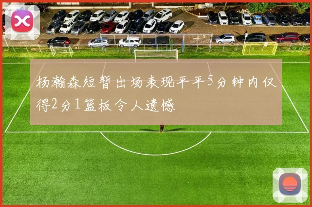 杨瀚森短暂出场表现平平5分钟内仅得2分1篮板令人遗憾