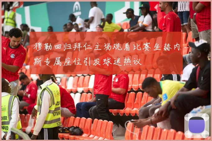 穆勒回归拜仁主场观看比赛坐赫内斯专属座位引发球迷热议