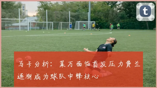 马卡分析：莱万面临首发压力费兰逐渐成为球队中锋核心
