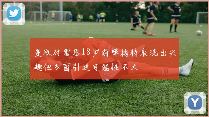 曼联对雷恩18岁前锋梅特表现出兴趣但冬窗引进可能性不大