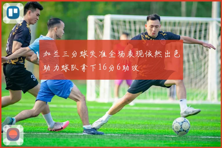 加兰三分球失准全场表现依然出色助力球队拿下16分6助攻