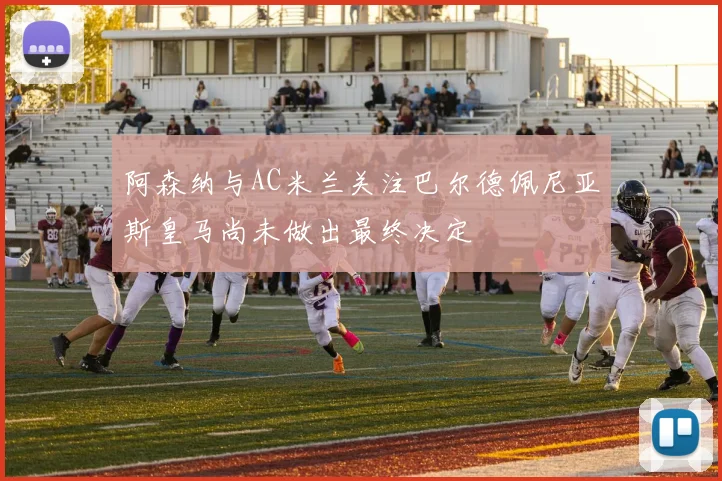 阿森纳与AC米兰关注巴尔德佩尼亚斯皇马尚未做出最终决定