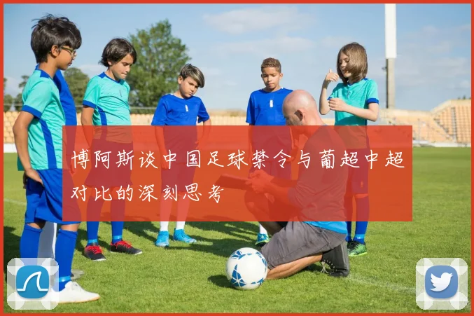 博阿斯谈中国足球禁令与葡超中超对比的深刻思考