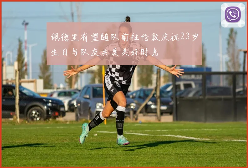 佩德里有望随队前往伦敦庆祝23岁生日与队友共度美好时光