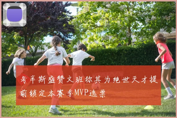 考辛斯盛赞文班称其为绝世天才提前锁定本赛季MVP选票