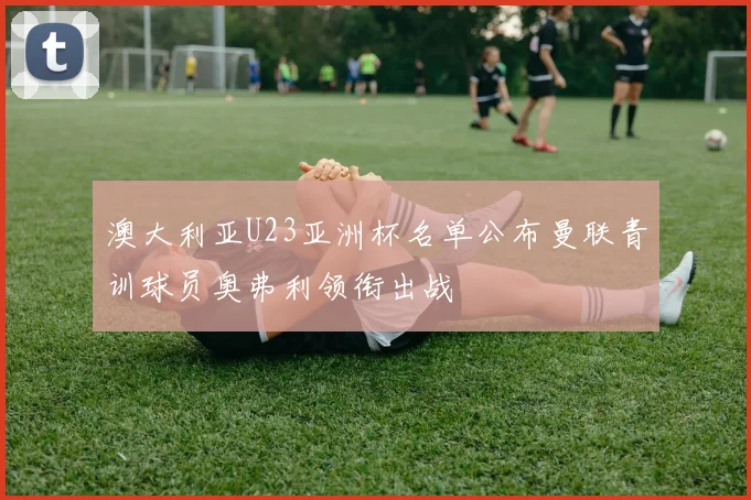 澳大利亚U23亚洲杯名单公布曼联青训球员奥弗利领衔出战