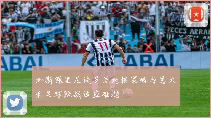 加斯佩里尼谈罗马轮换策略与意大利足球欧战适应难题