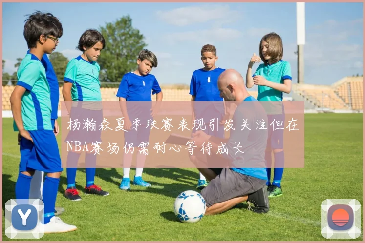 杨瀚森夏季联赛表现引发关注但在NBA赛场仍需耐心等待成长