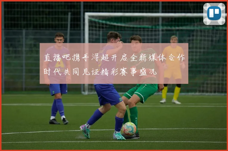 直播吧携手浔超开启全新媒体合作时代共同见证精彩赛事盛况