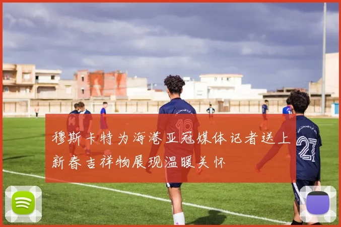 穆斯卡特为海港亚冠媒体记者送上新春吉祥物展现温暖关怀