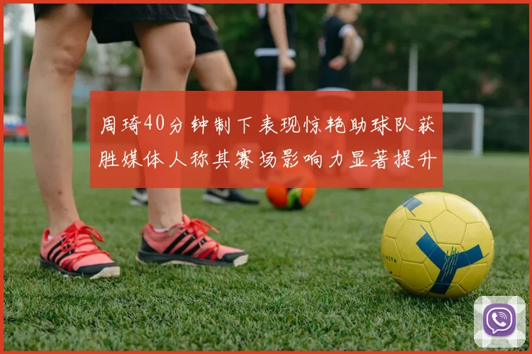周琦40分钟制下表现惊艳助球队获胜媒体人称其赛场影响力显著提升