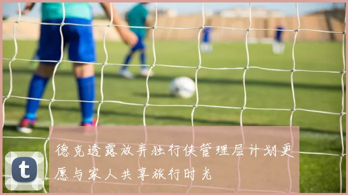 德克透露放弃独行侠管理层计划更愿与家人共享旅行时光