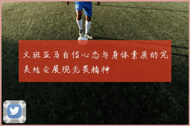 文班亚马自信心态与身体素质的完美结合展现无畏精神