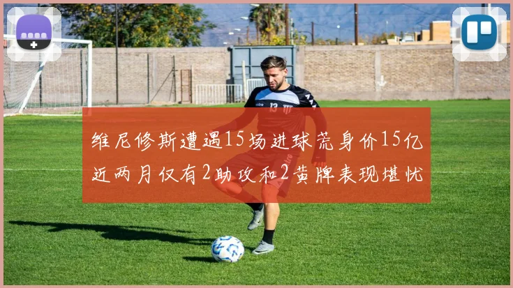 维尼修斯遭遇15场进球荒身价15亿近两月仅有2助攻和2黄牌表现堪忧